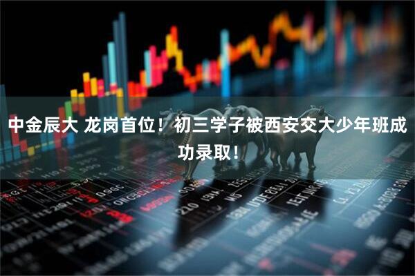 中金辰大 龙岗首位！初三学子被西安交大少年班成功录取！