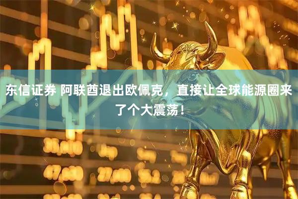 东信证券 阿联酋退出欧佩克，直接让全球能源圈来了个大震荡！