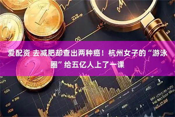 爱配资 去减肥却查出两种癌！杭州女子的“游泳圈”给五亿人上了一课